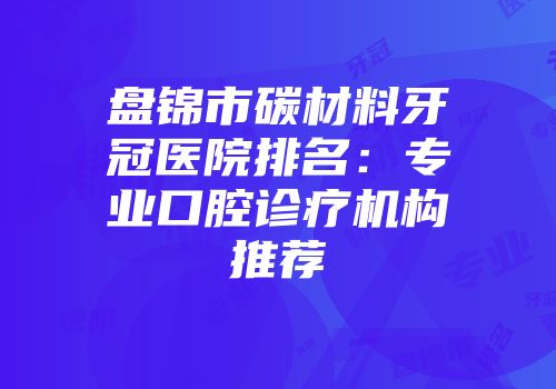 盘锦市碳材料牙冠医院排名：专业口腔诊疗机构推荐