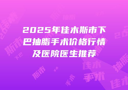 2025年佳木斯市下巴抽脂手术价格行情及医院医生推荐