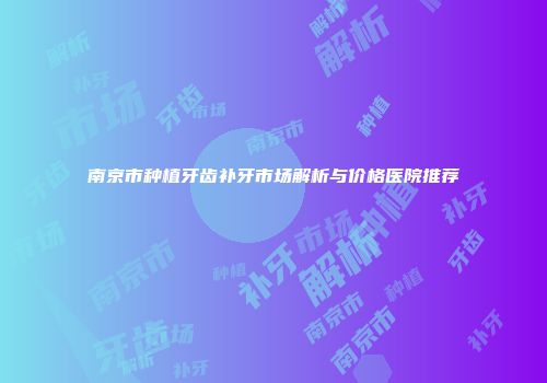 南京市种植牙齿补牙市场解析与价格医院推荐