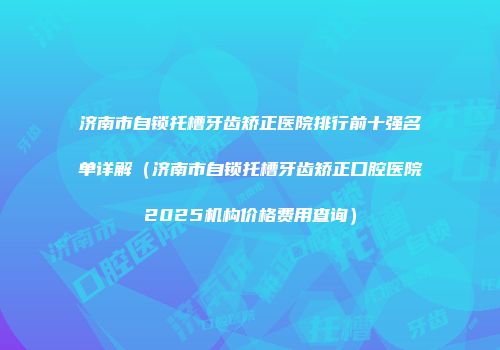济南市自锁托槽牙齿矫正医院排行前十强名单详解（济南市自锁托槽牙齿矫正口腔医院2025机构价格费用查询）