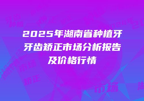 2025年湖南省种植牙牙齿矫正市场分析报告及价格行情