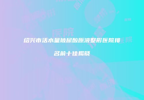 绍兴市活水量玻尿酸原液整形医院排名前十佳揭晓