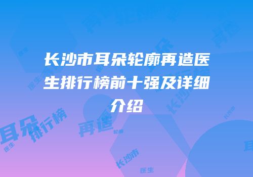 长沙市耳朵轮廓再造医生排行榜前十强及详细介绍