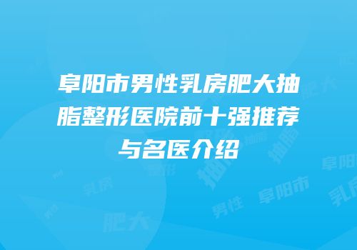 阜阳市男性乳房肥大抽脂整形医院前十强推荐与名医介绍