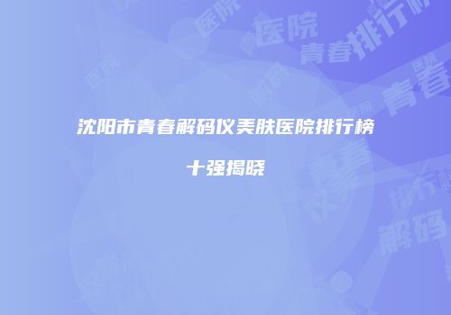 沈阳市青春解码仪美肤医院排行榜十强揭晓