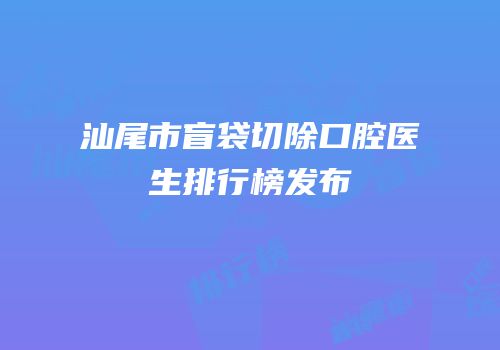 汕尾市盲袋切除口腔医生排行榜发布