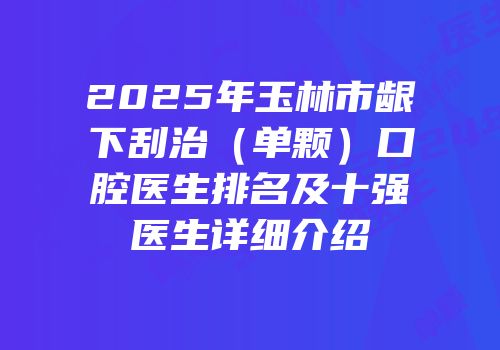 2025年玉林市龈下刮治（单颗）口腔医生排名及十强医生详细介绍