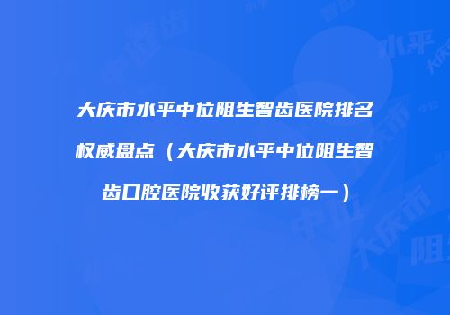 大庆市水平中位阻生智齿医院排名权威盘点（大庆市水平中位阻生智齿口腔医院收获好评排榜一）