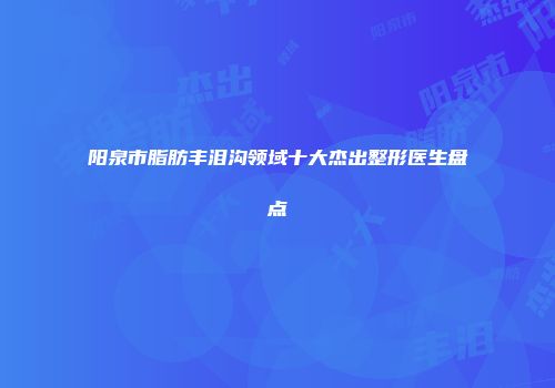 阳泉市脂肪丰泪沟领域十大杰出整形医生盘点