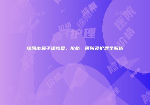 绵阳市鼻子塌修复：价格、医院及护理全解析