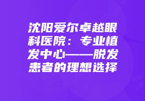 沈阳爱尔卓越眼科医院：专业植发中心——脱发患者的理想选择