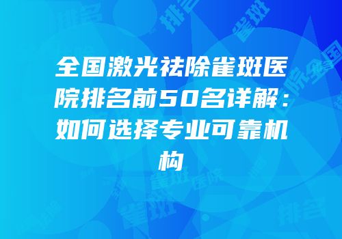 全国激光祛除雀斑医院排名前50名详解：如何选择专业可靠机构