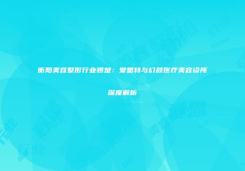 衡阳美容整形行业翘楚：爱思特与幻颜医疗美容诊所深度解析
