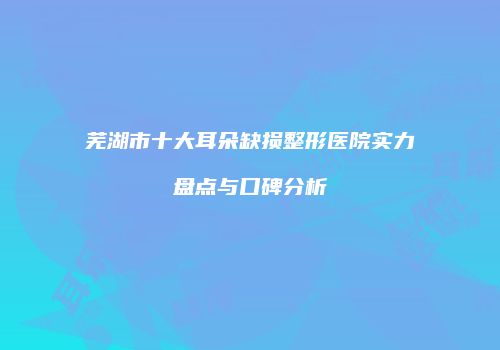 芜湖市十大耳朵缺损整形医院实力盘点与口碑分析
