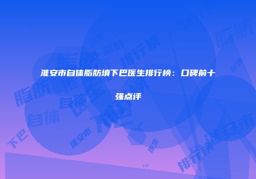 淮安市自体脂肪填下巴医生排行榜：口碑前十强点评