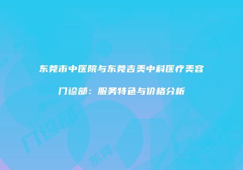 东莞市中医院与东莞吉美中科医疗美容门诊部：服务特色与价格分析
