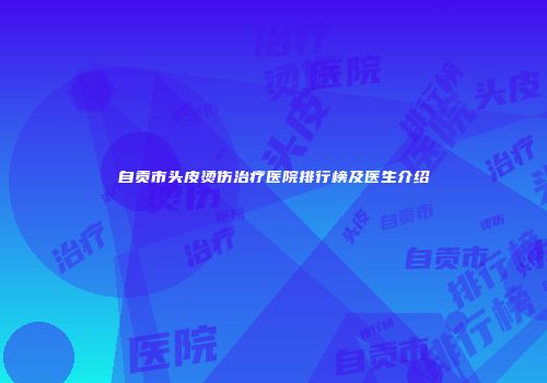 自贡市头皮烫伤治疗医院排行榜及医生介绍