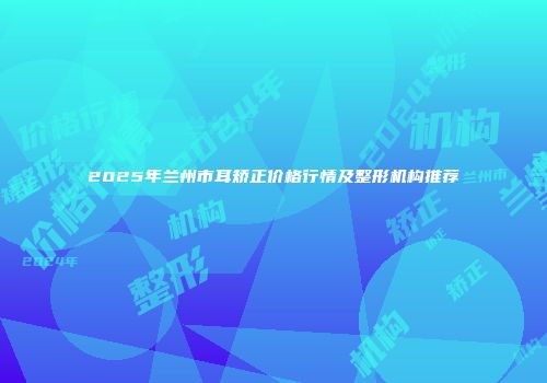 2025年兰州市耳矫正价格行情及整形机构推荐