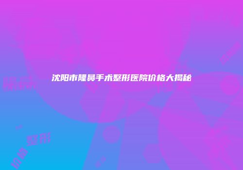 沈阳市隆鼻手术整形医院价格大揭秘
