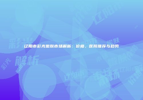 辽阳市彩光嫩肤市场解析：价格、医院推荐与趋势