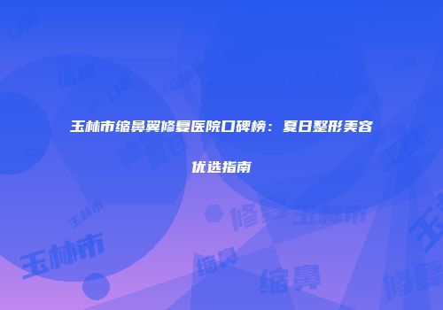玉林市缩鼻翼修复医院口碑榜：夏日整形美容优选指南
