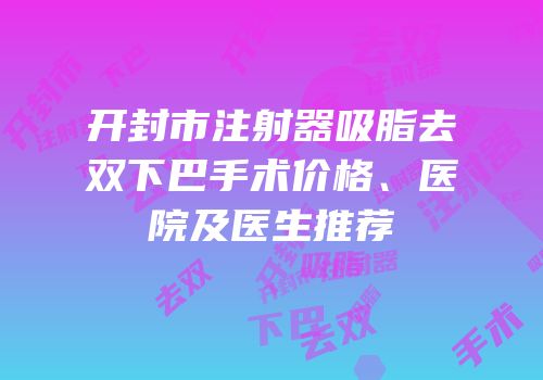 开封市注射器吸脂去双下巴手术价格、医院及医生推荐