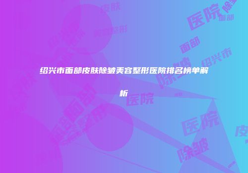 绍兴市面部皮肤除皱美容整形医院排名榜单解析