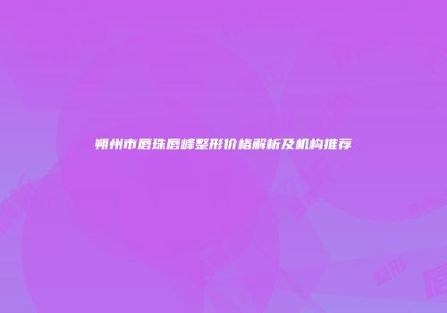 朔州市唇珠唇峰整形价格解析及机构推荐