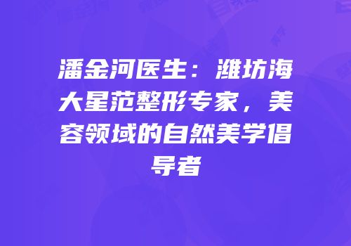 潘金河医生：潍坊海大星范整形专家，美容领域的自然美学倡导者