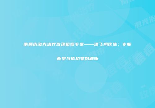 南昌市激光治疗玫瑰痘痘专家——涂飞翔医生：专业背景与成功案例解析