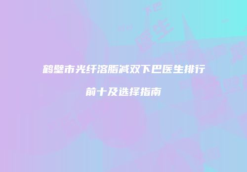 鹤壁市光纤溶脂减双下巴医生排行前十及选择指南