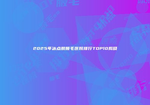 2025年冰点脱腋毛医院排行TOP10揭晓