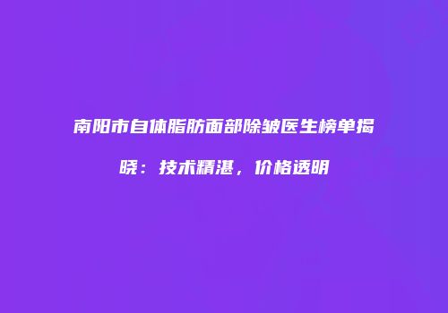 南阳市自体脂肪面部除皱医生榜单揭晓：技术精湛，价格透明
