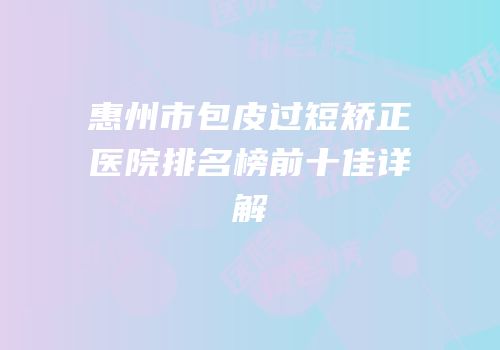 惠州市包皮过短矫正医院排名榜前十佳详解
