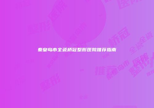 秦皇岛市全瓷桥冠整形医院推荐指南