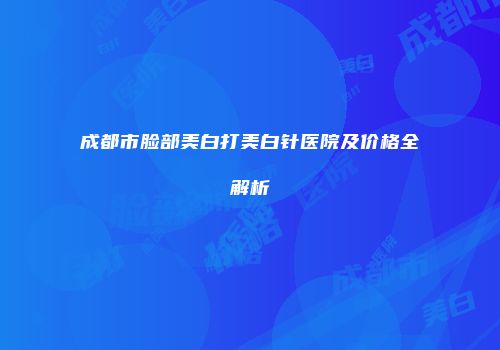 成都市脸部美白打美白针医院及价格全解析