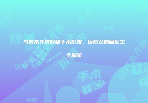 乌鲁木齐市除皱手术价格、医院及知名医生全解析