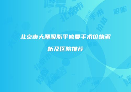 北京市大腿吸脂平修复手术价格解析及医院推荐