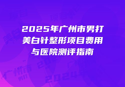 2025年广州市男打美白针整形项目费用与医院测评指南