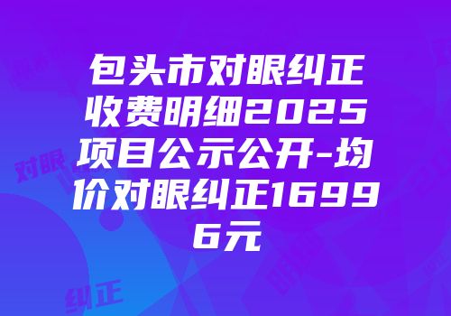 包头市对眼纠正收费明细2025项目公示公开-均价对眼纠正16996元