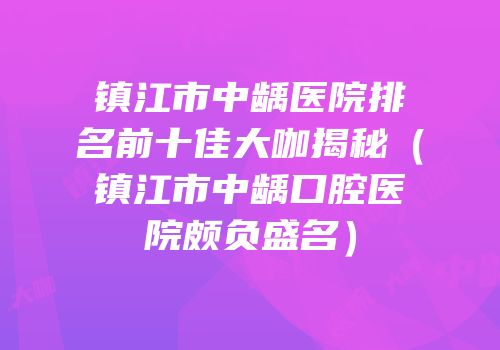 镇江市中龋医院排名前十佳大咖揭秘（镇江市中龋口腔医院颇负盛名）