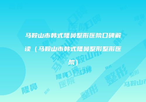 马鞍山市韩式隆鼻整形医院口碑解读（马鞍山市韩式隆鼻整形整形医院）