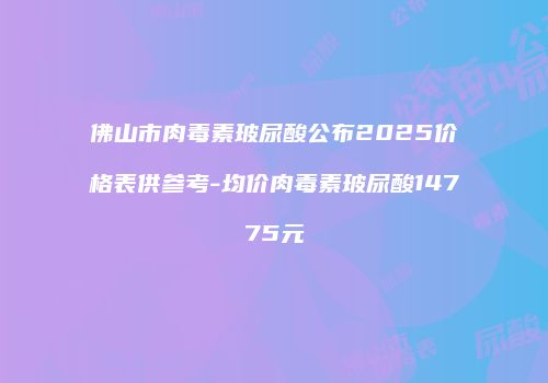 佛山市肉毒素玻尿酸公布2025价格表供参考-均价肉毒素玻尿酸14775元