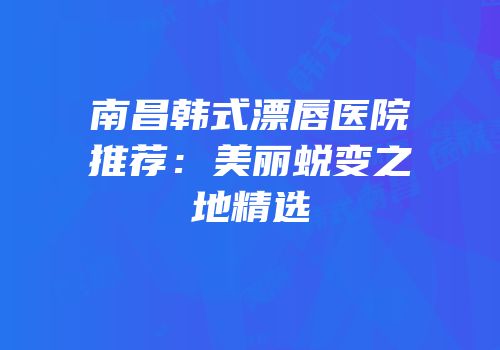 南昌韩式漂唇医院推荐：美丽蜕变之地精选