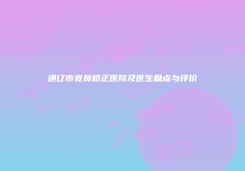 通辽市宽鼻矫正医院及医生盘点与评价
