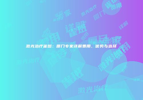 激光治疗雀斑：厦门专家详解费用、优势与选择