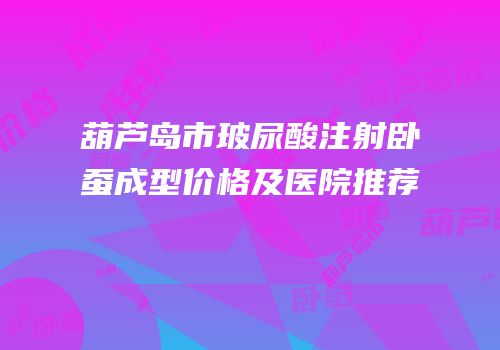 葫芦岛市玻尿酸注射卧蚕成型价格及医院推荐