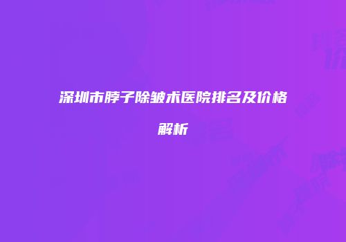 深圳市脖子除皱术医院排名及价格解析