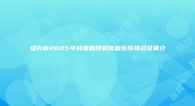 绍兴市2025年轻度唇腭裂修复医院排名及简介