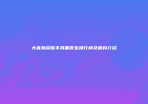 大连玻尿酸丰耳垂医生排行榜及机构介绍